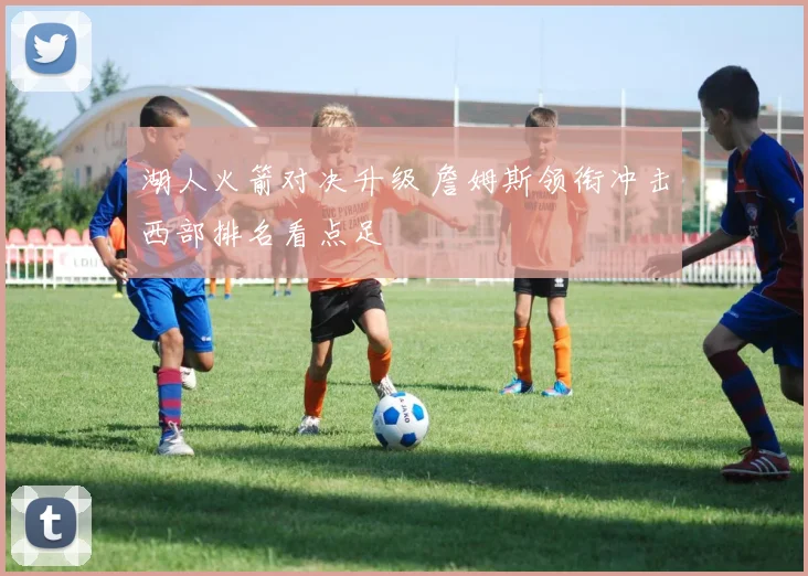 湖人火箭对决升级 詹姆斯领衔冲击西部排名看点足