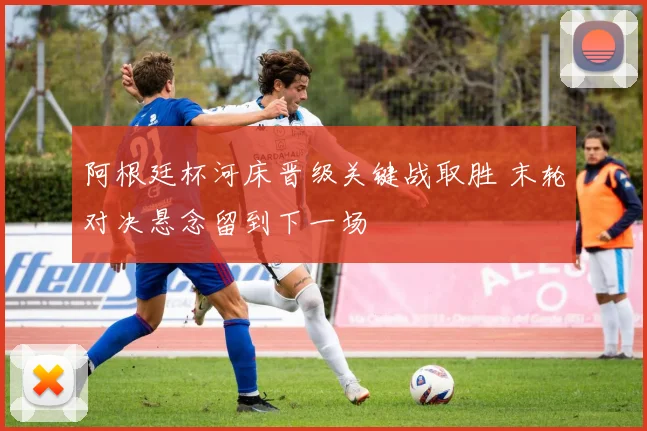 阿根廷杯河床晋级关键战取胜 末轮对决悬念留到下一场