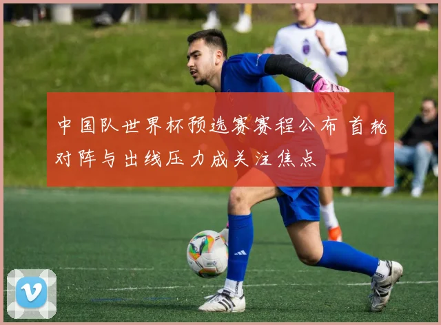 中国队世界杯预选赛赛程公布 首轮对阵与出线压力成关注焦点