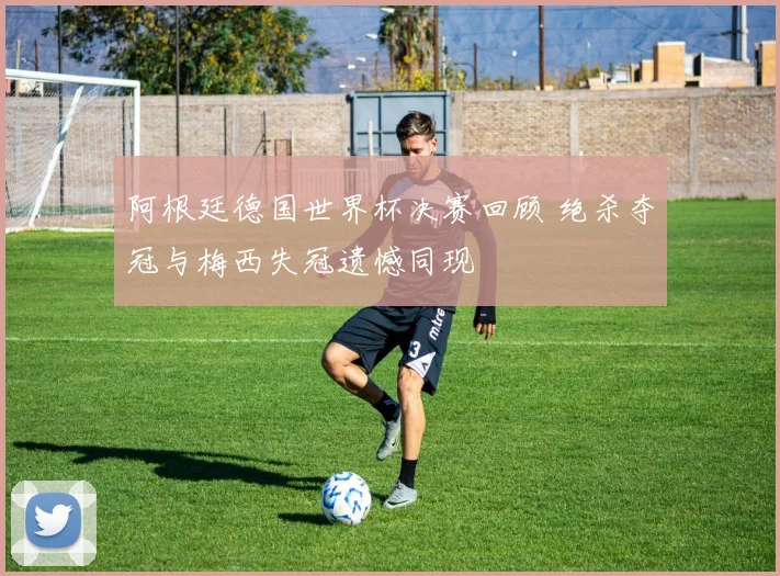 阿根廷德国世界杯决赛回顾 绝杀夺冠与梅西失冠遗憾同现